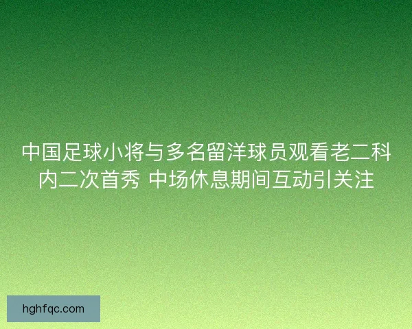 中国足球小将与多名留洋球员观看老二科内二次首秀 中场休息期间互动引关注