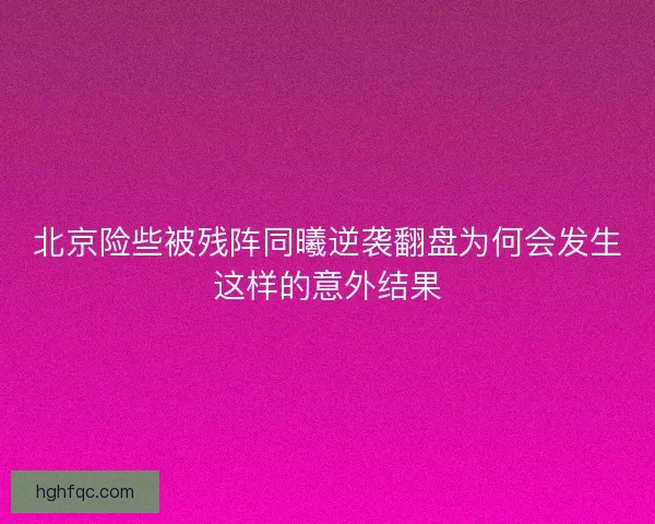 北京险些被残阵同曦逆袭翻盘为何会发生这样的意外结果