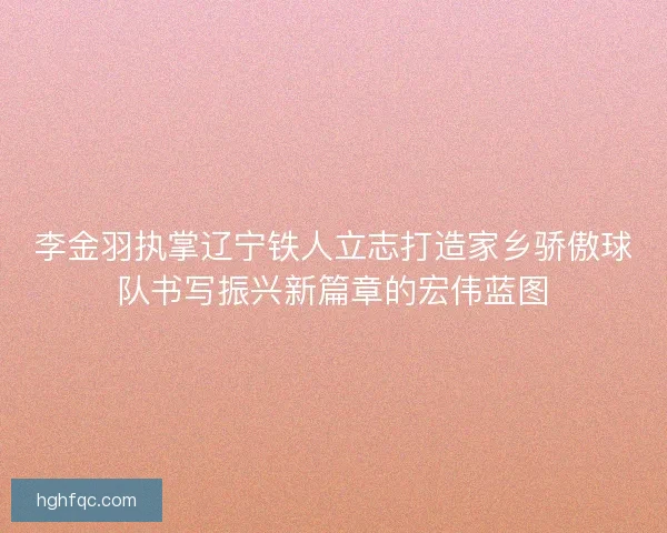 李金羽执掌辽宁铁人立志打造家乡骄傲球队书写振兴新篇章的宏伟蓝图