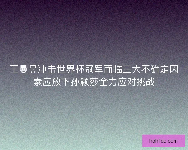 王曼昱冲击世界杯冠军面临三大不确定因素应放下孙颖莎全力应对挑战