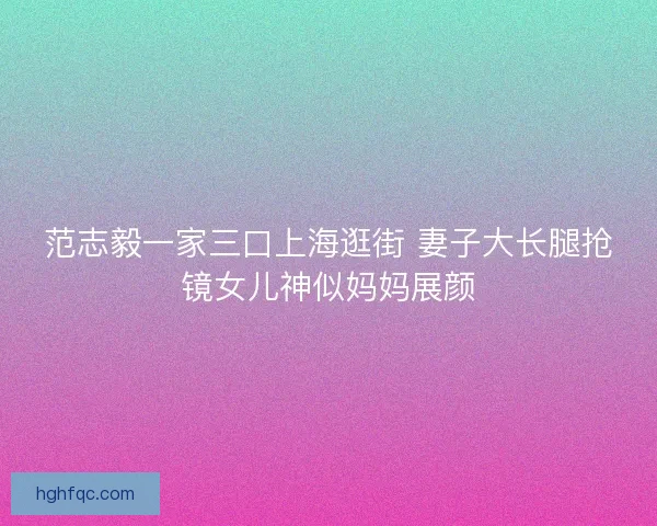 范志毅一家三口上海逛街 妻子大长腿抢镜女儿神似妈妈展颜