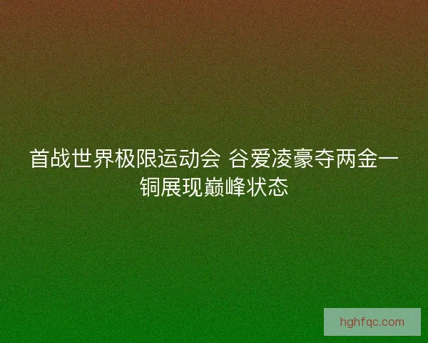 首战世界极限运动会 谷爱凌豪夺两金一铜展现巅峰状态