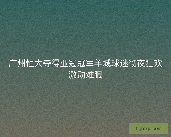 广州恒大夺得亚冠冠军羊城球迷彻夜狂欢激动难眠